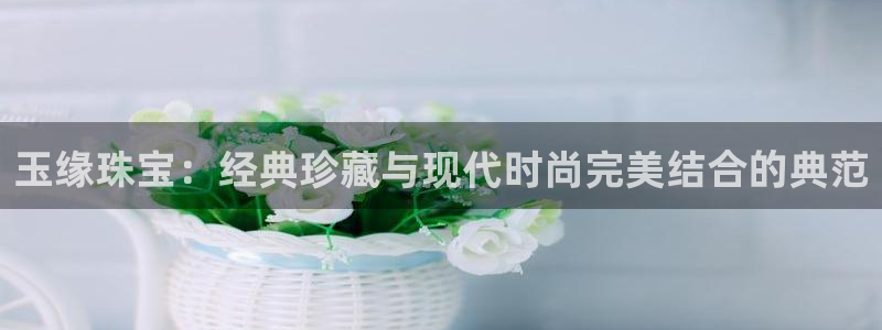 新宝5平台咋样：玉缘珠宝：经典珍藏与现代时尚完美结合的典范