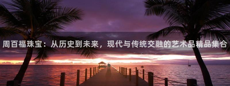 新宝5娱乐平台：周百福珠宝：从历史到未来，现代与传统交融的艺术品精品集合