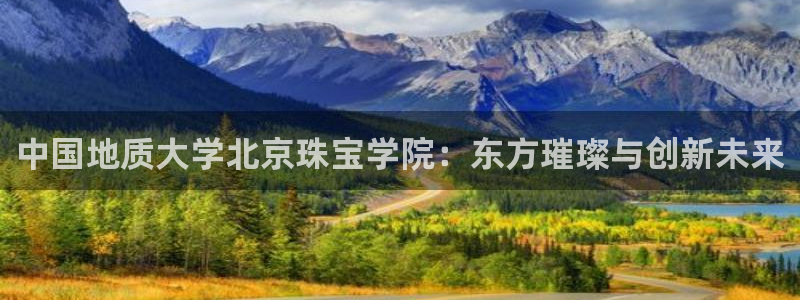 新宝5测登录：中国地质大学北京珠宝学院：东方璀璨与创新未来