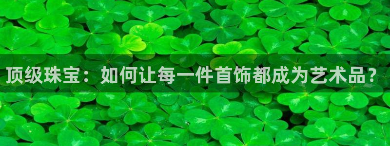 新宝5湫333 00：顶级珠宝：如何让每一件首饰都成为艺术品？